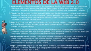 ELEMENTOS DE LA WEB 2.0
Metabuscadores: Metabuscadores Es un sistema que localiza información en los motores de
búsqueda más usados y carece de base de datos propia y, en su lugar, usa las de otros
buscadores y muestra una combinación de las mejores páginas que ha devuelto cada uno.
Directorios: Directorios Un directorio web es un tipo de sitio web que contiene un directorio
organizado de enlaces a otros sitios web, con una estructura de categorías y subcategorías,
es decir, usando carpetas y subcarpetas. iSearch y Open Directory Project pueden
considerarse ejemplos de direcorios.
Blog: Blog Es un sitio web periódicamente actualizado que recopila cronológicamente textos o
artículos de uno o varios autores, apareciendo primero el más reciente. Ejemplos de blogs
pueden ser Blogger o Blogia .
Wiki: Wiki Es un sitio web cuyas páginas pueden ser editadas por múltiples voluntarios a
través del navegador web. Los usuarios pueden crear, modificar o borrar un mismo texto que
comparten. Ejemplos claros pueden ser Wikcionario o Wikipedia .
Redes Sociales: Redes Sociales Estructuras sociales compuestas de grupos de personas, las
cuales están conectadas por uno o varios tipos de relaciones, tales como amistad,
parentesco, intereses comunes o que comparten conocimientos. Facebook o Twitter son
considerados dos ejemplos de redes sociales.
Página y Sitio Web: Página y Sitio Web Ambos términos, que comúnmente los utilizamos como
sinónimos, no lo son. Mientras que una página web es un documento con información
electrónica adaptada para la Web.
 