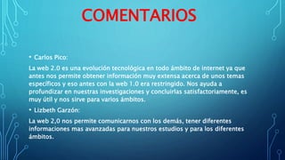 COMENTARIOS
• Carlos Pico:
La web 2.0 es una evolución tecnológica en todo ámbito de internet ya que
antes nos permite obtener información muy extensa acerca de unos temas
específicos y eso antes con la web 1.0 era restringido. Nos ayuda a
profundizar en nuestras investigaciones y concluirlas satisfactoriamente, es
muy útil y nos sirve para varios ámbitos.
• Lizbeth Garzón:
La web 2,0 nos permite comunicarnos con los demás, tener diferentes
informaciones mas avanzadas para nuestros estudios y para los diferentes
ámbitos.
 