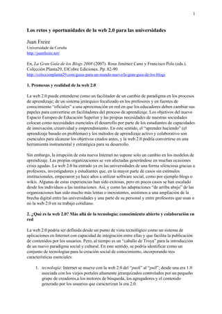 Los retos y oportunidades de la web 2.0 para las universidades
Juan Freire
Universidade da Coruña
http://juanfreire.net/
En, La Gran Guía de los Blogs 2008 (2007). Rosa Jiménez Cano y Francisco Polo (eds.).
Colección Planta29, ElCobre Ediciones. Pp. 82-90.
http://coleccionplanta29.com/guias-para-un-mundo-nuevo/la-gran-guia-de-los-blogs
1. Promesas y realidad de la web 2.0
La web 2.0 puede entenderse como un facilitador de un cambio de paradigma en los procesos
de aprendizaje; de un sistema jerárquico focalizado en los profesores y en fuentes de
conocimiento “oficiales” a una aproximación en red en que los educadores deben cambiar sus
papeles para convertirse en facilitadotes del proceso de aprendizaje. Los objetivos del nuevo
Espacio Europeo de Educación Superior y las propias necesidades de nuestras sociedades
colocan como necesidades esenciales el desarrollo por parte de los estudiantes de capacidades
de innovación, creatividad y emprendimiento. En este sentido, el “aprender haciendo” (el
aprendizaje basado en problemas) y los métodos de aprendizaje activo y colaborativo son
esenciales para alcanzar los objetivos citados antes, y la web 2.0 podría convertirse en una
herramienta instrumental y estratégica para su desarrollo.
Sin embargo, la irrupción de esta nueva Internet no supone solo un cambio en los modelos de
aprendizaje. Las propias organizaciones se ven afectadas generándose en muchas ocasiones
crisis agudas. La web 2.0 ha entrado ya en las universidades de una forma silenciosa gracias a
profesores, investigadores y estudiantes que, en la mayor parte de casos sin estímulos
institucionales, empezaron ya hace años a utilizar software social, como por ejemplo blogs o
wikis. Algunas de estas experiencias han sido exitosas, pero en pocos casos se han escalado
desde los individuos a las instituciones. Así, y como las adaptaciones “de arriba abajo” de las
organizaciones han sido mucho más lentas o inexistentes, asistimos a una ampliación de la
brecha digital entre las universidades y una parte de su personal y entre profesores que usan o
no la web 2.0 en su trabajo cotidiano.
2. ¿Qué es la web 2.0? Más allá de la tecnología; conocimiento abierto y colaboración en
red
La web 2.0 podría ser definida desde un punto de vista tecnológico como un sistema de
aplicaciones en Internet con capacidad de integración entre ellas y que facilita la publicación
de contenidos por los usuarios. Pero, al tiempo es un “caballo de Troya” para la introducción
de un nuevo paradigma social y cultural. En este sentido, se podría identificar como un
conjunto de tecnologías para la creación social de conocimiento, incorporando tres
características esenciales:
1. tecnología: Internet se mueve con la web 2.0 del “push” al “pull”; desde una era 1.0
asociada con los viejos portales altamente jerarquizados controlados por un pequeño
grupo de creadores,a los motores de búsqueda, los agregadores y el contenido
generado por los usuarios que caracterizan la era 2.0.
1
 