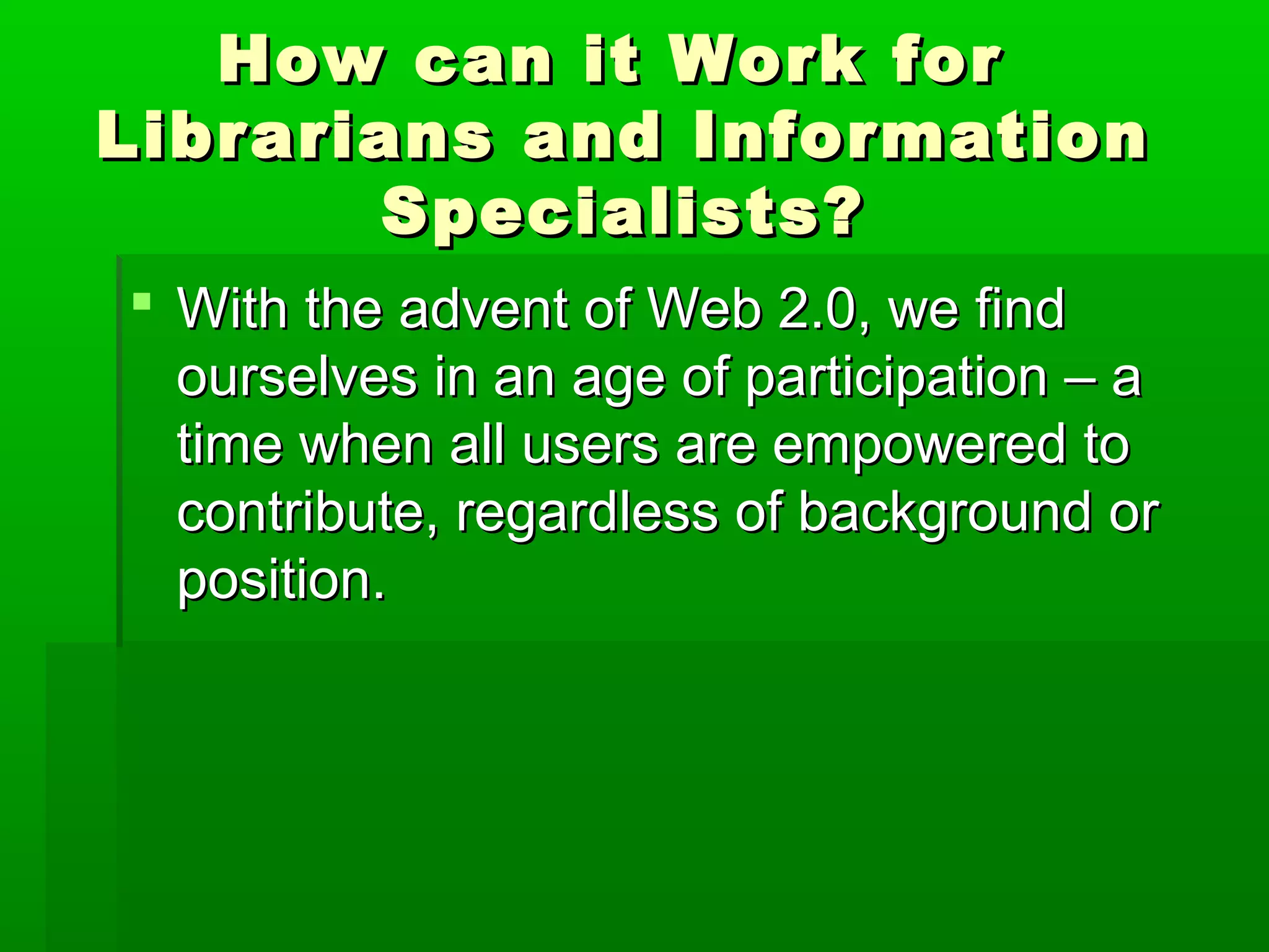 How can it Work forHow can it Work for
Librarians and InformationLibrarians and Information
Specialists?Specialists?
 With the advent of Web 2.0, we findWith the advent of Web 2.0, we find
ourselves in an age of participation – aourselves in an age of participation – a
time when all users are empowered totime when all users are empowered to
contribute, regardless of background orcontribute, regardless of background or
position.position.
 