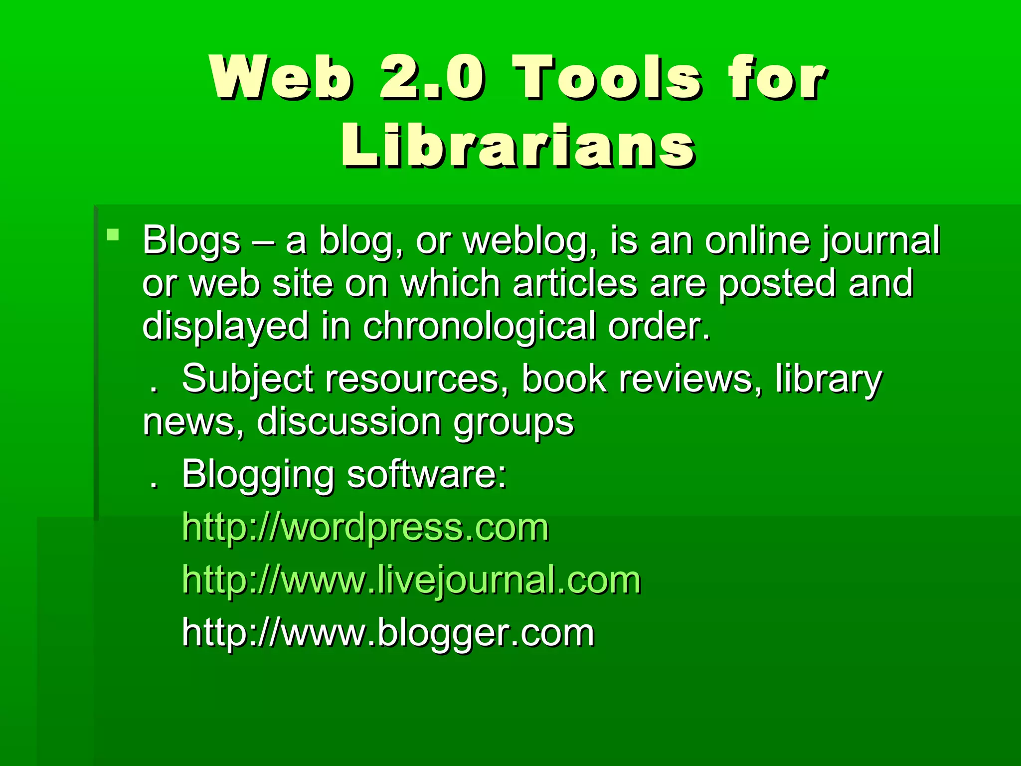 Web 2.0 Tools forWeb 2.0 Tools for
LibrariansLibrarians
 Blogs – a blog, or weblog, is an online journalBlogs – a blog, or weblog, is an online journal
or web site on which articles are posted andor web site on which articles are posted and
displayed in chronological order.displayed in chronological order.
. Subject resources, book reviews, library. Subject resources, book reviews, library
news, discussion groupsnews, discussion groups
. Blogging software:. Blogging software:
http://wordpress.comhttp://wordpress.com
http://www.livejournal.comhttp://www.livejournal.com
http://www.blogger.comhttp://www.blogger.com
 