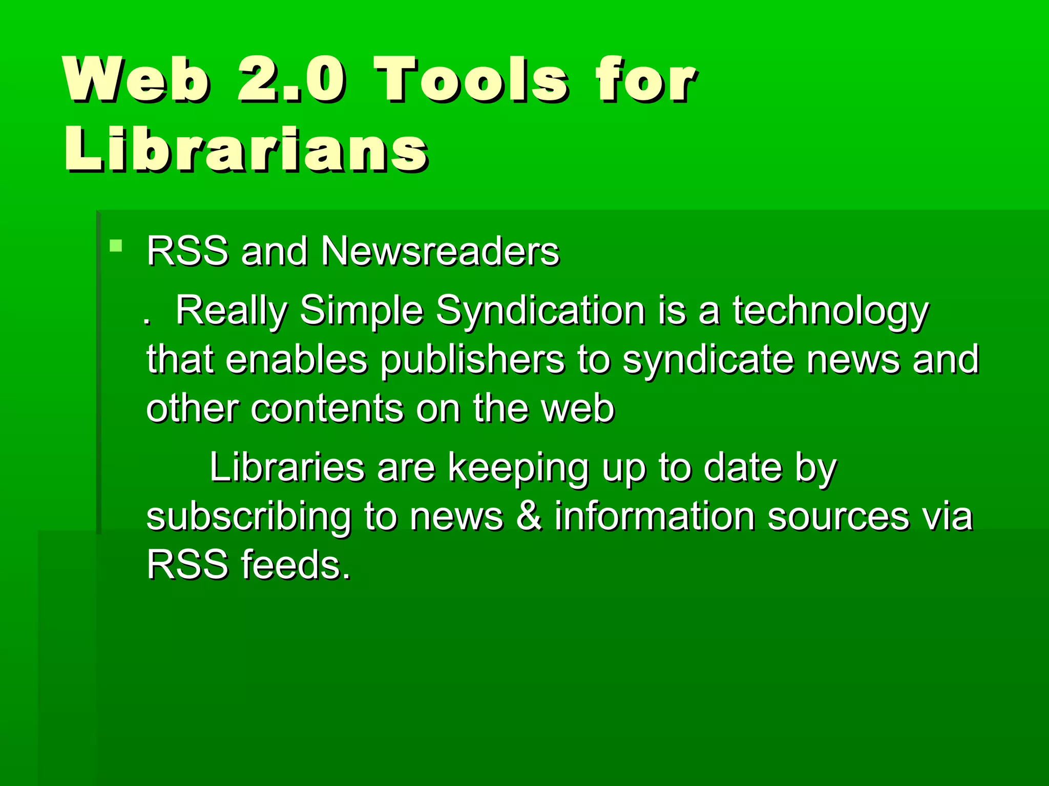 Web 2.0 Tools forWeb 2.0 Tools for
LibrariansLibrarians
 RSS and NewsreadersRSS and Newsreaders
. Really Simple Syndication is a technology. Really Simple Syndication is a technology
that enables publishers to syndicate news andthat enables publishers to syndicate news and
other contents on the webother contents on the web
Libraries are keeping up to date byLibraries are keeping up to date by
subscribing to news & information sources viasubscribing to news & information sources via
RSS feeds.RSS feeds.
 