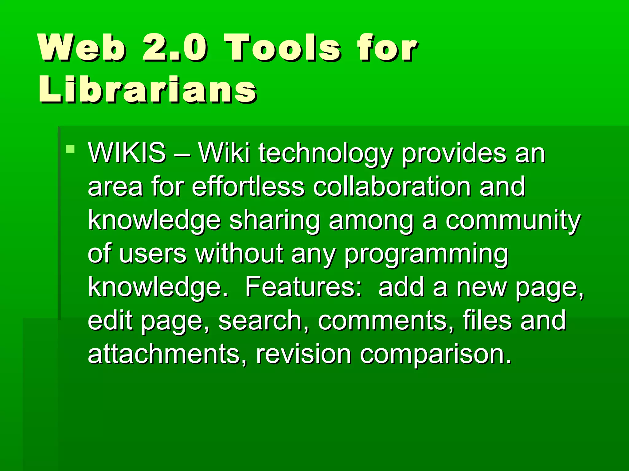 Web 2.0 Tools forWeb 2.0 Tools for
LibrariansLibrarians
 WIKIS – Wiki technology provides anWIKIS – Wiki technology provides an
area for effortless collaboration andarea for effortless collaboration and
knowledge sharing among a communityknowledge sharing among a community
of users without any programmingof users without any programming
knowledge. Features: add a new page,knowledge. Features: add a new page,
edit page, search, comments, files andedit page, search, comments, files and
attachments, revision comparison.attachments, revision comparison.
 