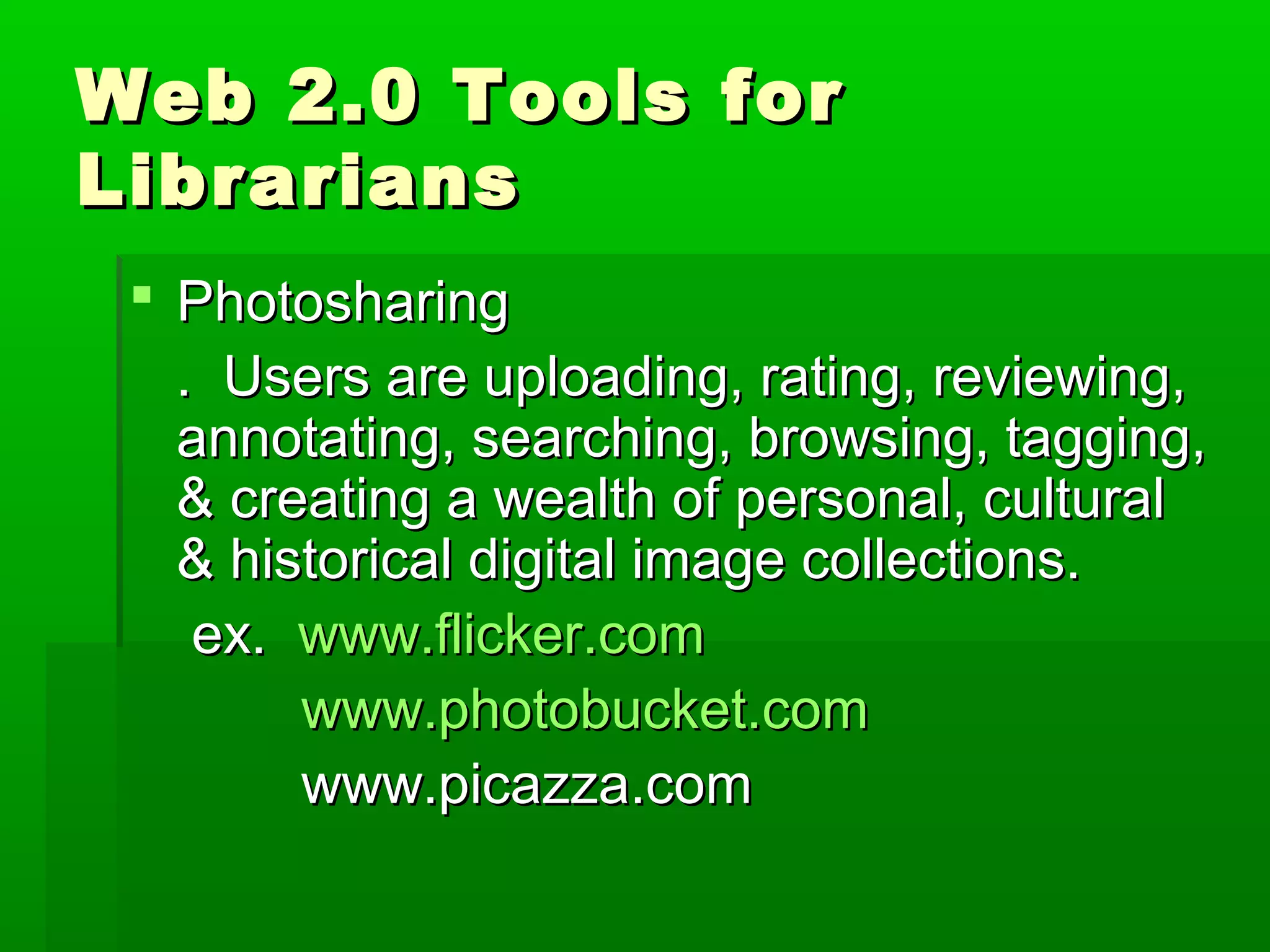 Web 2.0 Tools forWeb 2.0 Tools for
LibrariansLibrarians
 PhotosharingPhotosharing
. Users are uploading, rating, reviewing,. Users are uploading, rating, reviewing,
annotating, searching, browsing, tagging,annotating, searching, browsing, tagging,
& creating a wealth of personal, cultural& creating a wealth of personal, cultural
& historical digital image collections.& historical digital image collections.
ex.ex. www.flicker.comwww.flicker.com
www.photobucket.comwww.photobucket.com
www.picazza.comwww.picazza.com
 