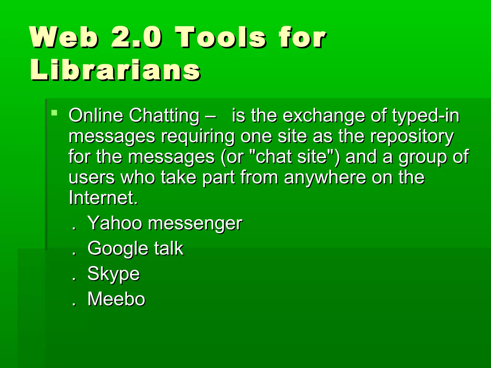 Web 2.0 Tools forWeb 2.0 Tools for
LibrariansLibrarians
 Online Chatting – is the exchange of typed-inOnline Chatting – is the exchange of typed-in
messages requiring one site as the repositorymessages requiring one site as the repository
for the messages (or "chat site") and a group offor the messages (or "chat site") and a group of
users who take part from anywhere on theusers who take part from anywhere on the
Internet.Internet.
. Yahoo messenger. Yahoo messenger
. Google talk. Google talk
. Skype. Skype
. Meebo. Meebo
 