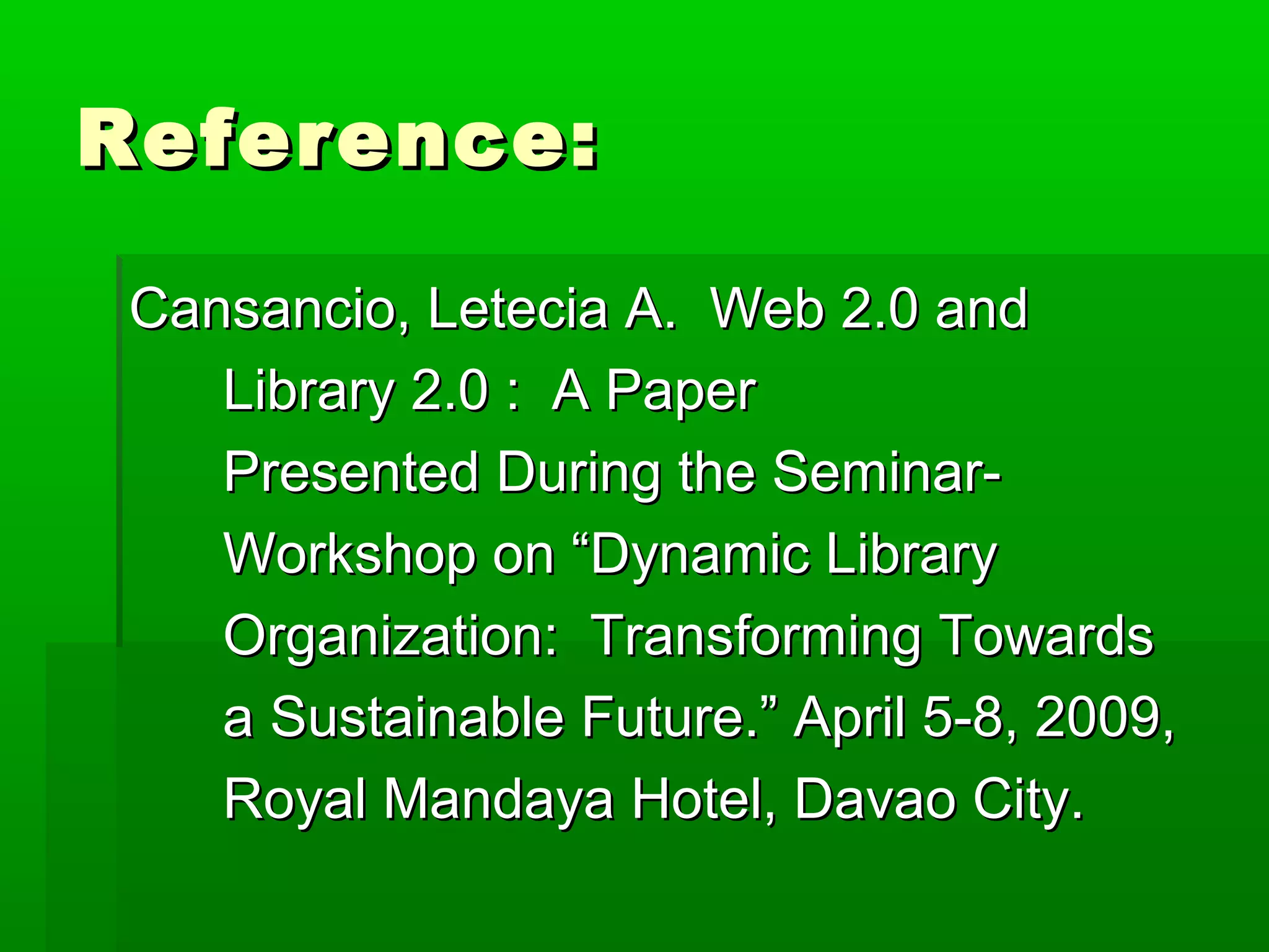 Reference:Reference:
Cansancio, Letecia A. Web 2.0 andCansancio, Letecia A. Web 2.0 and
Library 2.0 : A PaperLibrary 2.0 : A Paper
Presented During the Seminar-Presented During the Seminar-
Workshop on “Dynamic LibraryWorkshop on “Dynamic Library
Organization: Transforming TowardsOrganization: Transforming Towards
a Sustainable Future.” April 5-8, 2009,a Sustainable Future.” April 5-8, 2009,
Royal Mandaya Hotel, Davao City.Royal Mandaya Hotel, Davao City.
 