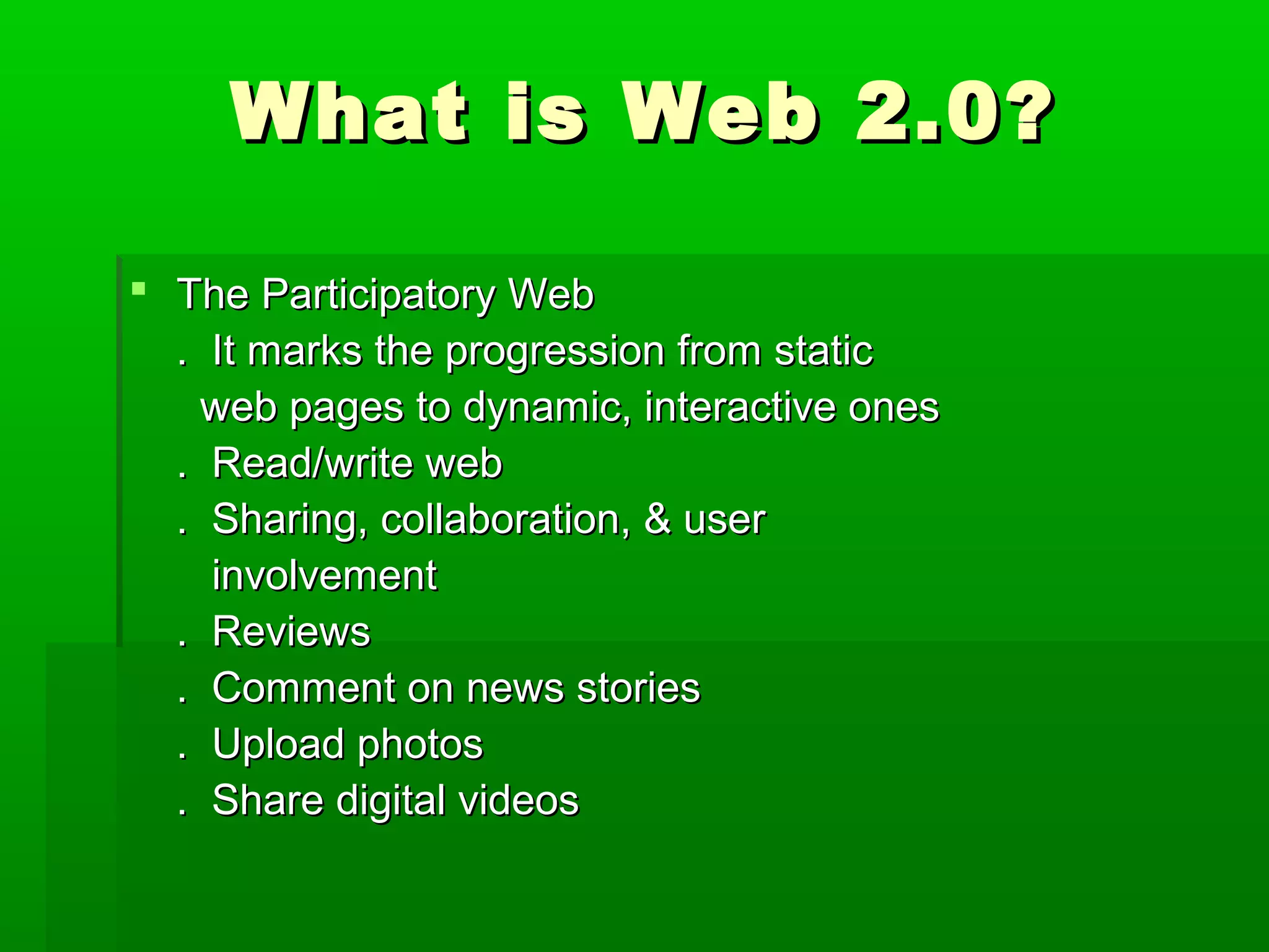 What is Web 2.0?What is Web 2.0?
 The Participatory WebThe Participatory Web
. It marks the progression from static. It marks the progression from static
web pages to dynamic, interactive onesweb pages to dynamic, interactive ones
. Read/write web. Read/write web
. Sharing, collaboration, & user. Sharing, collaboration, & user
involvementinvolvement
. Reviews. Reviews
. Comment on news stories. Comment on news stories
. Upload photos. Upload photos
. Share digital videos. Share digital videos
 