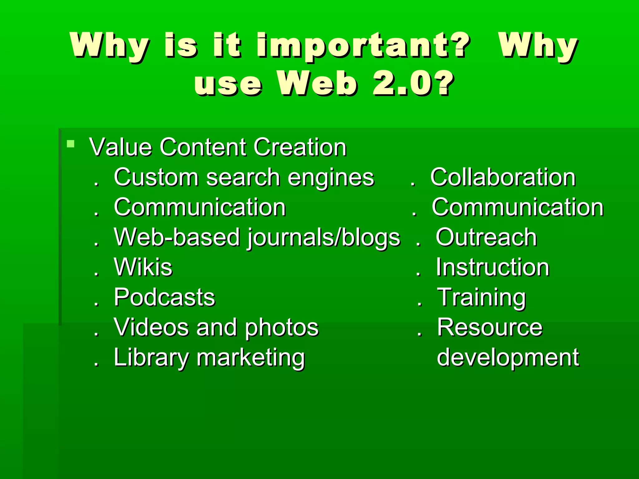 Why is it important? WhyWhy is it important? Why
use Web 2.0?use Web 2.0?
 Value Content CreationValue Content Creation
. Custom search engines . Collaboration. Custom search engines . Collaboration
. Communication . Communication. Communication . Communication
. Web-based journals/blogs . Outreach. Web-based journals/blogs . Outreach
. Wikis . Instruction. Wikis . Instruction
. Podcasts . Training. Podcasts . Training
. Videos and photos . Resource. Videos and photos . Resource
. Library marketing development. Library marketing development
 