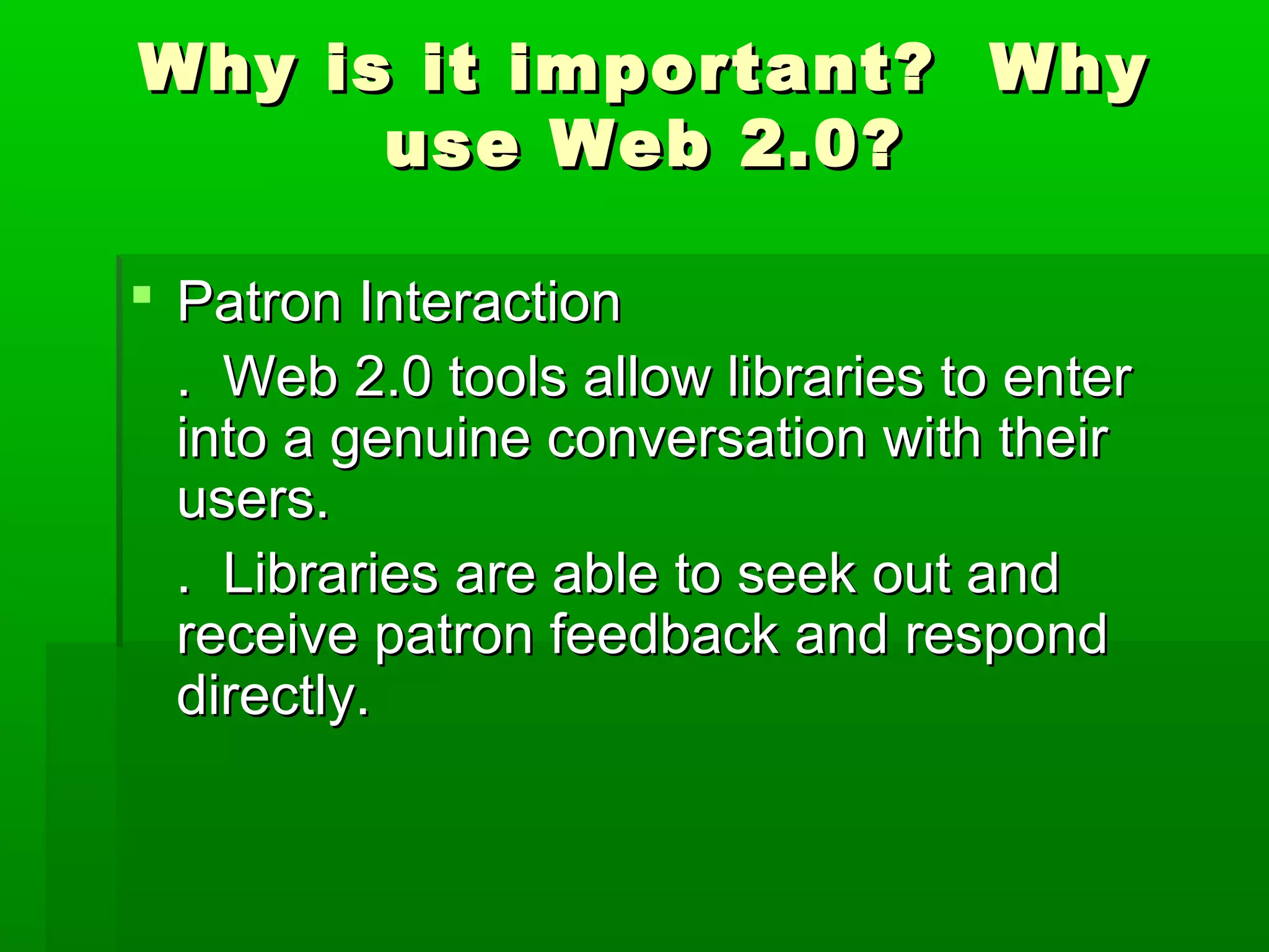 Why is it important? WhyWhy is it important? Why
use Web 2.0?use Web 2.0?
 Patron InteractionPatron Interaction
. Web 2.0 tools allow libraries to enter. Web 2.0 tools allow libraries to enter
into a genuine conversation with theirinto a genuine conversation with their
users.users.
. Libraries are able to seek out and. Libraries are able to seek out and
receive patron feedback and respondreceive patron feedback and respond
directly.directly.
 