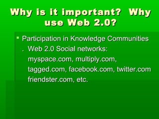 Why is it important? WhyWhy is it important? Why
use Web 2.0?use Web 2.0?
 Participation in Knowledge CommunitiesParticipation in Knowledge Communities
. Web 2.0 Social networks:. Web 2.0 Social networks:
myspace.com, multiply.com,myspace.com, multiply.com,
tagged.com, facebook.com, twitter.comtagged.com, facebook.com, twitter.com
friendster.com, etc.friendster.com, etc.
 
