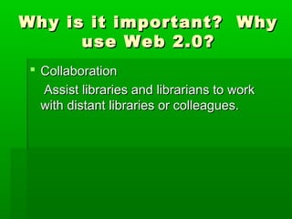 Why is it important? WhyWhy is it important? Why
use Web 2.0?use Web 2.0?
 CollaborationCollaboration
Assist libraries and librarians to workAssist libraries and librarians to work
with distant libraries or colleagues.with distant libraries or colleagues.
 