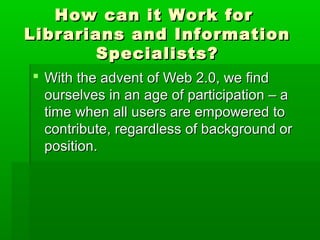 How can it Work forHow can it Work for
Librarians and InformationLibrarians and Information
Specialists?Specialists?
 With the advent of Web 2.0, we findWith the advent of Web 2.0, we find
ourselves in an age of participation – aourselves in an age of participation – a
time when all users are empowered totime when all users are empowered to
contribute, regardless of background orcontribute, regardless of background or
position.position.
 
