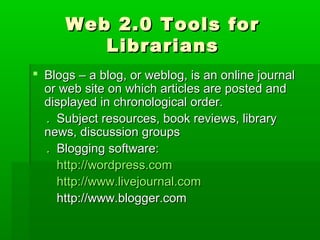 Web 2.0 Tools forWeb 2.0 Tools for
LibrariansLibrarians
 Blogs – a blog, or weblog, is an online journalBlogs – a blog, or weblog, is an online journal
or web site on which articles are posted andor web site on which articles are posted and
displayed in chronological order.displayed in chronological order.
. Subject resources, book reviews, library. Subject resources, book reviews, library
news, discussion groupsnews, discussion groups
. Blogging software:. Blogging software:
http://wordpress.comhttp://wordpress.com
http://www.livejournal.comhttp://www.livejournal.com
http://www.blogger.comhttp://www.blogger.com
 