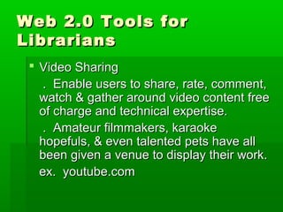 Web 2.0 Tools forWeb 2.0 Tools for
LibrariansLibrarians
 Video SharingVideo Sharing
. Enable users to share, rate, comment,. Enable users to share, rate, comment,
watch & gather around video content freewatch & gather around video content free
of charge and technical expertise.of charge and technical expertise.
. Amateur filmmakers, karaoke. Amateur filmmakers, karaoke
hopefuls, & even talented pets have allhopefuls, & even talented pets have all
been given a venue to display their work.been given a venue to display their work.
ex. youtube.comex. youtube.com
 