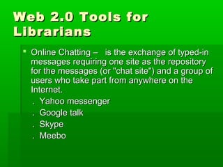 Web 2.0 Tools forWeb 2.0 Tools for
LibrariansLibrarians
 Online Chatting – is the exchange of typed-inOnline Chatting – is the exchange of typed-in
messages requiring one site as the repositorymessages requiring one site as the repository
for the messages (or "chat site") and a group offor the messages (or "chat site") and a group of
users who take part from anywhere on theusers who take part from anywhere on the
Internet.Internet.
. Yahoo messenger. Yahoo messenger
. Google talk. Google talk
. Skype. Skype
. Meebo. Meebo
 