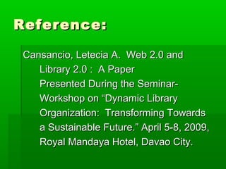Reference:Reference:
Cansancio, Letecia A. Web 2.0 andCansancio, Letecia A. Web 2.0 and
Library 2.0 : A PaperLibrary 2.0 : A Paper
Presented During the Seminar-Presented During the Seminar-
Workshop on “Dynamic LibraryWorkshop on “Dynamic Library
Organization: Transforming TowardsOrganization: Transforming Towards
a Sustainable Future.” April 5-8, 2009,a Sustainable Future.” April 5-8, 2009,
Royal Mandaya Hotel, Davao City.Royal Mandaya Hotel, Davao City.
 