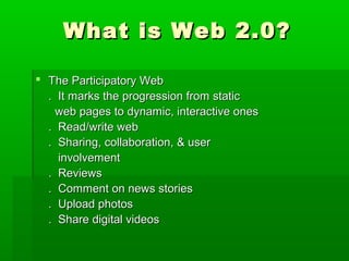 What is Web 2.0?What is Web 2.0?
 The Participatory WebThe Participatory Web
. It marks the progression from static. It marks the progression from static
web pages to dynamic, interactive onesweb pages to dynamic, interactive ones
. Read/write web. Read/write web
. Sharing, collaboration, & user. Sharing, collaboration, & user
involvementinvolvement
. Reviews. Reviews
. Comment on news stories. Comment on news stories
. Upload photos. Upload photos
. Share digital videos. Share digital videos
 