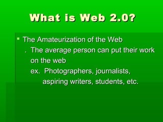 What is Web 2.0?What is Web 2.0?
 The Amateurization of the WebThe Amateurization of the Web
. The average person can put their work. The average person can put their work
on the webon the web
ex. Photographers, journalists,ex. Photographers, journalists,
aspiring writers, students, etc.aspiring writers, students, etc.
 
