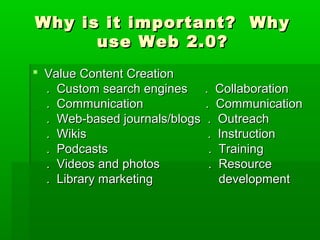 Why is it important? WhyWhy is it important? Why
use Web 2.0?use Web 2.0?
 Value Content CreationValue Content Creation
. Custom search engines . Collaboration. Custom search engines . Collaboration
. Communication . Communication. Communication . Communication
. Web-based journals/blogs . Outreach. Web-based journals/blogs . Outreach
. Wikis . Instruction. Wikis . Instruction
. Podcasts . Training. Podcasts . Training
. Videos and photos . Resource. Videos and photos . Resource
. Library marketing development. Library marketing development
 