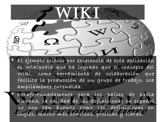  El ejemplo exitoso por excelencia de esta aplicación
es Wikipedia que ha logrado que el concepto del
Wiki, como herramienta de colaboración que
facilita la producción de un grupo de trabajo, sea
ampliamente entendida.
 Desafortunadamente para los países de habla
hispana, la calidad de las definiciones en español
no son tan buenas como las definiciones en
inglés, mucho más concisas, precisas y claras.
WIKI
 