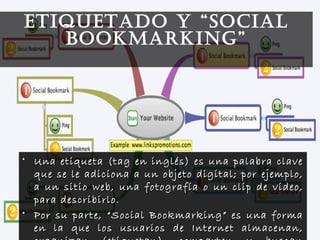 • Una etiqueta (tag en inglés) es una palabra claveUna etiqueta (tag en inglés) es una palabra clave
que se le adiciona a un objeto digital; por ejemplo,que se le adiciona a un objeto digital; por ejemplo,
a un sitio web, una fotografía o un clip de video,a un sitio web, una fotografía o un clip de video,
para describirlo.para describirlo.
• Por su parte, “Social Bookmarking” es una formaPor su parte, “Social Bookmarking” es una forma
en la que los usuarios de Internet almacenan,en la que los usuarios de Internet almacenan,
ETIQUETADO Y “SOCIAL
BOOKMARKING”
 