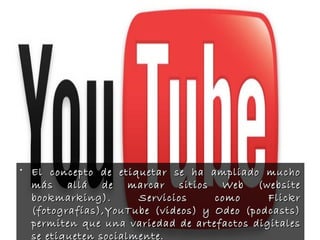• El concepto de etiquetar se ha ampliado muchoEl concepto de etiquetar se ha ampliado mucho
más allá de marcar sitios Web (websitemás allá de marcar sitios Web (website
bookmarking). Servicios como Flickrbookmarking). Servicios como Flickr
(fotografías),YouTube (videos) y Odeo (podcasts)(fotografías),YouTube (videos) y Odeo (podcasts)
permiten que una variedad de artefactos digitalespermiten que una variedad de artefactos digitales
se etiqueten socialmente.se etiqueten socialmente.
 