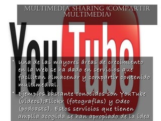 • Una de las mayores áreas de crecimientoUna de las mayores áreas de crecimiento
en la Web se ha dado en servicios queen la Web se ha dado en servicios que
facilitan almacenar y compartir contenidofacilitan almacenar y compartir contenido
multimedial.multimedial.
• Ejemplos bastante conocidos son YouTubeEjemplos bastante conocidos son YouTube
(videos);Flickr (fotografías) y Odeo(videos);Flickr (fotografías) y Odeo
(podcasts). Estos servicios que tienen(podcasts). Estos servicios que tienen
amplia acogida se han apropiado de la ideaamplia acogida se han apropiado de la idea
MULTIMEDIA SHARING (coMpARTIRMULTIMEDIA SHARING (coMpARTIR
MULTIMEDIA)MULTIMEDIA)
 