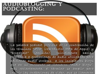 • La palabra podcast proviene de la contracción deLa palabra podcast proviene de la contracción de
los términos “iPod” (reproductor MP3 de Apple) ylos términos “iPod” (reproductor MP3 de Apple) y
“broadcast” (emisión). Inicialmente hacían“broadcast” (emisión). Inicialmente hacían
referencia a grabaciones de audio utilizadas parareferencia a grabaciones de audio utilizadas para
adicionar audio streams a los incipientes blogsadicionar audio streams a los incipientes blogs
que en su momento se llamaron “audio blogs”.que en su momento se llamaron “audio blogs”.
Más recientemente, el término se amplio paraMás recientemente, el término se amplio para
incluir las grabaciones de video, que se llamaronincluir las grabaciones de video, que se llamaron
AUDIoBLoGGING Y
poDcASTING:
 