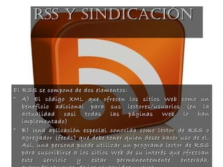 El RSS se compone de dos elementos:El RSS se compone de dos elementos:
• A) El código XML que ofrecen los sitios Web como unA) El código XML que ofrecen los sitios Web como un
beneficio adicional para sus lectores/usuarios (en labeneficio adicional para sus lectores/usuarios (en la
actualidad casi todas las páginas Web lo hanactualidad casi todas las páginas Web lo han
implementado)implementado)
• B) Una aplicación especial conocida como lector de RSS oB) Una aplicación especial conocida como lector de RSS o
agregador (feeds) que debe tener quien desee hacer uso de el.agregador (feeds) que debe tener quien desee hacer uso de el.
Así, una persona puede utilizar un programa lector de RSSAsí, una persona puede utilizar un programa lector de RSS
para suscribirse a los sitios Web de su interés que ofrezcanpara suscribirse a los sitios Web de su interés que ofrezcan
este servicio y estar permanentemente enterada,este servicio y estar permanentemente enterada,
RSS Y SINDIcAcIÓNRSS Y SINDIcAcIÓN
 