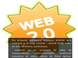 • En primera instancia debemos aclarar que
Internet y la Web (WWW - World Wide Web)
no son términos sinónimos.
• Internet es un conjunto de redes de
computadores interconectadas mediante
alambres de cobre, cables de fibra óptica,
 