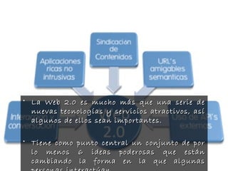 • La Web 2.0 es mucho más que una serie deLa Web 2.0 es mucho más que una serie de
nuevas tecnologías y servicios atractivos, asínuevas tecnologías y servicios atractivos, así
algunos de ellos sean importantes.algunos de ellos sean importantes.
• Tiene como punto central un conjunto de porTiene como punto central un conjunto de por
lo menos 6 ideas poderosas que estánlo menos 6 ideas poderosas que están
cambiando la forma en la que algunascambiando la forma en la que algunas
 