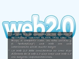 • La Web 2.0 se concentra en los servicios oLa Web 2.0 se concentra en los servicios o
aplicaciones comunes de esta, tales como losaplicaciones comunes de esta, tales como los
Blogs, el compartir video, las redes sociales yBlogs, el compartir video, las redes sociales y
el “podcasting”; una Web con unael “podcasting”; una Web con una
interconexión social mucho mayorinterconexión social mucho mayor
• La Web 2.0 debe considerarse no como algoLa Web 2.0 debe considerarse no como algo
diferente de la web 1.0 sino como una Web 1.0diferente de la web 1.0 sino como una Web 1.0
con mayores implementaciones.con mayores implementaciones.
 