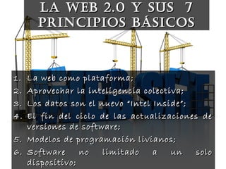 La web 2.0 y sus 7La web 2.0 y sus 7
principios básicosprincipios básicos
1.1. La web como plataforma;La web como plataforma;
2.2. Aprovechar la inteligencia colectiva;Aprovechar la inteligencia colectiva;
3.3. Los datos son el nuevo “Intel Inside”;Los datos son el nuevo “Intel Inside”;
4.4. El fin del ciclo de las actualizaciones deEl fin del ciclo de las actualizaciones de
versiones de software;versiones de software;
5.5. Modelos de programación livianos;Modelos de programación livianos;
6.6. Software no limitado a un soloSoftware no limitado a un solo
dispositivo;dispositivo;
 