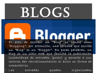 bLoGs
• El acto de escribir un “Blog” se conoce comoEl acto de escribir un “Blog” se conoce como
“blogging”; por extensión, una persona que escribe“blogging”; por extensión, una persona que escribe
un “Blog” es un “blogger”. En pocas palabras, unun “Blog” es un “blogger”. En pocas palabras, un
blog es un sitio Web que facilita la publicaciónblog es un sitio Web que facilita la publicación
instantánea de entradas (posts) y permite a susinstantánea de entradas (posts) y permite a sus
lectores dar retroalimentación al autor en forma delectores dar retroalimentación al autor en forma de
comentarios.comentarios.
• Las entradas quedan organizadasLas entradas quedan organizadas
 
