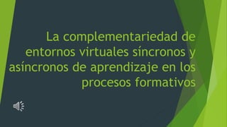 La complementariedad de
entornos virtuales síncronos y
asíncronos de aprendizaje en los
procesos formativos
 