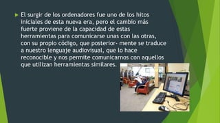  El surgir de los ordenadores fue uno de los hitos
iniciales de esta nueva era, pero el cambio más
fuerte proviene de la capacidad de estas
herramientas para comunicarse unas con las otras,
con su propio código, que posterior- mente se traduce
a nuestro lenguaje audiovisual, que lo hace
reconocible y nos permite comunicarnos con aquellos
que utilizan herramientas similares.
 