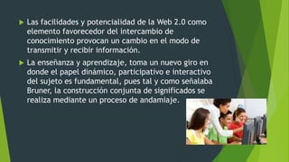  Las facilidades y potencialidad de la Web 2.0 como
elemento favorecedor del intercambio de
conocimiento provocan un cambio en el modo de
transmitir y recibir información.
 La enseñanza y aprendizaje, toma un nuevo giro en
donde el papel dinámico, participativo e interactivo
del sujeto es fundamental, pues tal y como señalaba
Bruner, la construcción conjunta de significados se
realiza mediante un proceso de andamiaje.
 