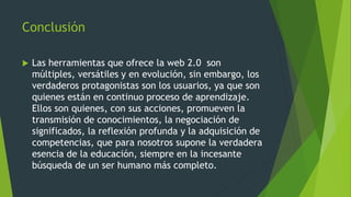 Conclusión
 Las herramientas que ofrece la web 2.0 son
múltiples, versátiles y en evolución, sin embargo, los
verdaderos protagonistas son los usuarios, ya que son
quienes están en continuo proceso de aprendizaje.
Ellos son quienes, con sus acciones, promueven la
transmisión de conocimientos, la negociación de
significados, la reflexión profunda y la adquisición de
competencias, que para nosotros supone la verdadera
esencia de la educación, siempre en la incesante
búsqueda de un ser humano más completo.
 