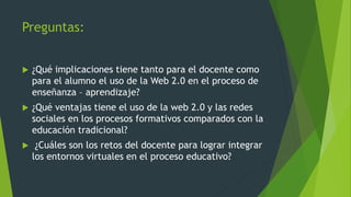 Preguntas:
 ¿Qué implicaciones tiene tanto para el docente como
para el alumno el uso de la Web 2.0 en el proceso de
enseñanza – aprendizaje?
 ¿Qué ventajas tiene el uso de la web 2.0 y las redes
sociales en los procesos formativos comparados con la
educación tradicional?
 ¿Cuáles son los retos del docente para lograr integrar
los entornos virtuales en el proceso educativo?
 