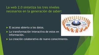 La web 2.0 sintetiza los tres niveles
necesarios en la generación de saber:
 El acceso abierto a los datos.
 La transformación interactiva de estos en
información.
 La creación colaborativa de nuevo conocimiento.
 