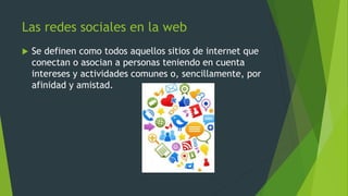Las redes sociales en la web
 Se definen como todos aquellos sitios de internet que
conectan o asocian a personas teniendo en cuenta
intereses y actividades comunes o, sencillamente, por
afinidad y amistad.
 
