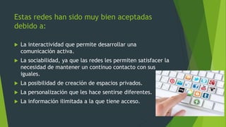 Estas redes han sido muy bien aceptadas
debido a:
 La interactividad que permite desarrollar una
comunicación activa.
 La sociabilidad, ya que las redes les permiten satisfacer la
necesidad de mantener un continuo contacto con sus
iguales.
 La posibilidad de creación de espacios privados.
 La personalización que les hace sentirse diferentes.
 La información ilimitada a la que tiene acceso.
 