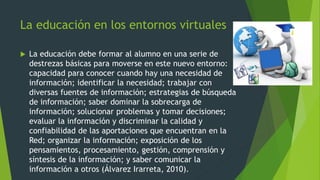 La educación en los entornos virtuales
 La educación debe formar al alumno en una serie de
destrezas básicas para moverse en este nuevo entorno:
capacidad para conocer cuando hay una necesidad de
información; identificar la necesidad; trabajar con
diversas fuentes de información; estrategias de búsqueda
de información; saber dominar la sobrecarga de
información; solucionar problemas y tomar decisiones;
evaluar la información y discriminar la calidad y
confiabilidad de las aportaciones que encuentran en la
Red; organizar la información; exposición de los
pensamientos, procesamiento, gestión, comprensión y
síntesis de la información; y saber comunicar la
información a otros (Álvarez Irarreta, 2010).
 