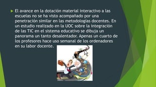  El avance en la dotación material interactivo a las
escuelas no se ha visto acompañado por una
penetración similar en las metodologías docentes. En
un estudio realizado en la UOC sobre la integración
de las TIC en el sistema educativo se dibuja un
panorama un tanto desalentador. Apenas un cuarto de
los profesores hace uso semanal de los ordenadores
en su labor docente.
 