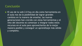 Conclusión
 El uso de la web 2.0 hoy en día como herramienta en
el aula nos da la posibilidad de lograr grandes
cambios en la manera de enseñar, las nuevas
generaciones han crecido con estas herramientas y el
reto del docente es comenzar a integrar todos estos
recursos en el aula para aprovecharlos de la mejor
manera posible y conseguir un aprendizaje más sólido
y completo.
 