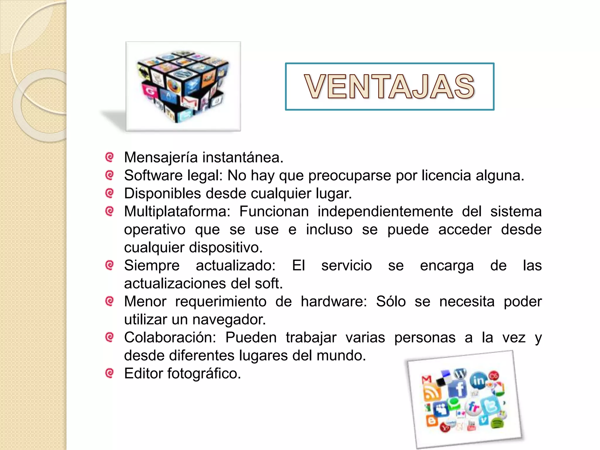 Mensajería instantánea.
Software legal: No hay que preocuparse por licencia alguna.
Disponibles desde cualquier lugar.
Multiplataforma: Funcionan independientemente del sistema
operativo que se use e incluso se puede acceder desde
cualquier dispositivo.
Siempre actualizado: El servicio se encarga de las
actualizaciones del soft.
Menor requerimiento de hardware: Sólo se necesita poder
utilizar un navegador.
Colaboración: Pueden trabajar varias personas a la vez y
desde diferentes lugares del mundo.
Editor fotográfico.
 