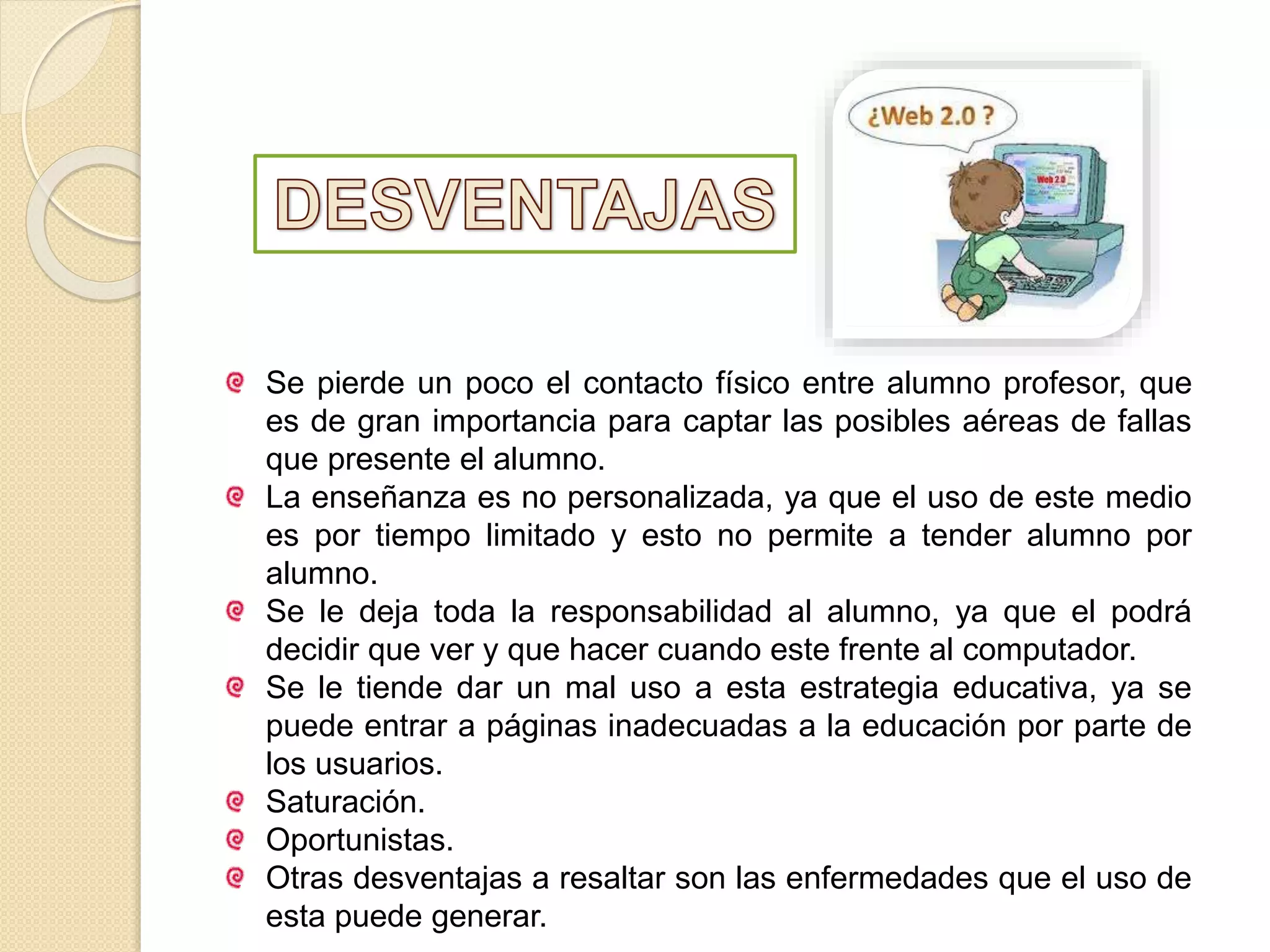 Se pierde un poco el contacto físico entre alumno profesor, que
es de gran importancia para captar las posibles aéreas de fallas
que presente el alumno.
La enseñanza es no personalizada, ya que el uso de este medio
es por tiempo limitado y esto no permite a tender alumno por
alumno.
Se le deja toda la responsabilidad al alumno, ya que el podrá
decidir que ver y que hacer cuando este frente al computador.
Se le tiende dar un mal uso a esta estrategia educativa, ya se
puede entrar a páginas inadecuadas a la educación por parte de
los usuarios.
Saturación.
Oportunistas.
Otras desventajas a resaltar son las enfermedades que el uso de
esta puede generar.
 