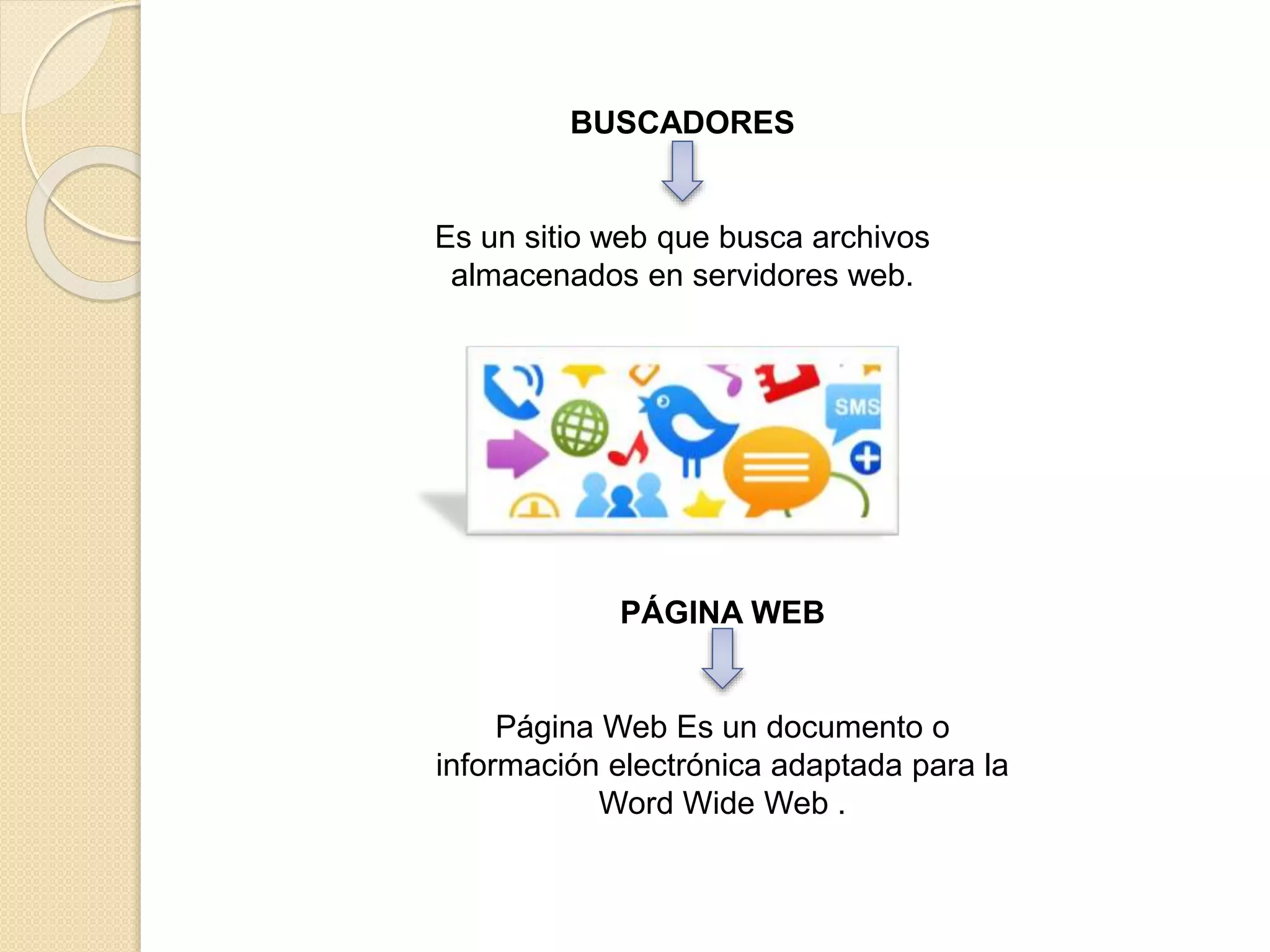 BUSCADORES
Es un sitio web que busca archivos
almacenados en servidores web.
PÁGINA WEB
Página Web Es un documento o
información electrónica adaptada para la
Word Wide Web .
 