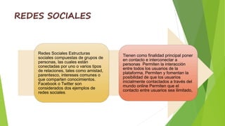 REDES SOCIALES
Redes Sociales Estructuras
sociales compuestas de grupos de
personas, las cuales están
conectadas por uno o varios tipos
de relaciones, tales como amistad,
parentesco, intereses comunes o
que comparten conocimientos.
Facebook o Twitter son
considerados dos ejemplos de
redes sociales.
Tienen como finalidad principal poner
en contacto e interconectar a
personas Permiten la interacción
entre todos los usuarios de la
plataforma, Permiten y fomentan la
posibilidad de que los usuarios
inicialmente contactados a través del
mundo online Permiten que el
contacto entre usuarios sea ilimitado,
 