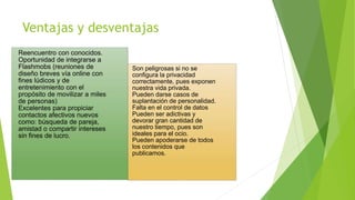 Ventajas y desventajas
Reencuentro con conocidos.
Oportunidad de integrarse a
Flashmobs (reuniones de
diseño breves vía online con
fines lúdicos y de
entretenimiento con el
propósito de movilizar a miles
de personas)
Excelentes para propiciar
contactos afectivos nuevos
como: búsqueda de pareja,
amistad o compartir intereses
sin fines de lucro.
Son peligrosas si no se
configura la privacidad
correctamente, pues exponen
nuestra vida privada.
Pueden darse casos de
suplantación de personalidad.
Falta en el control de datos
Pueden ser adictivas y
devorar gran cantidad de
nuestro tiempo, pues son
ideales para el ocio.
Pueden apoderarse de todos
los contenidos que
publicamos.
 